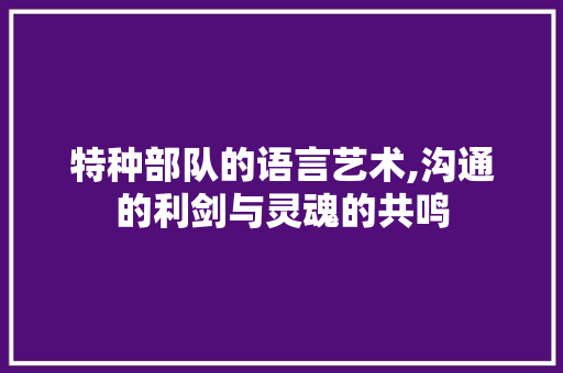 特种部队的语言艺术,沟通的利剑与灵魂的共鸣