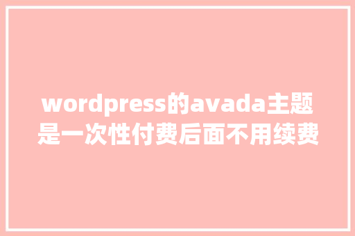 wordpress的avada主题是一次性付费后面不用续费吗「wordpress api」 建站教程