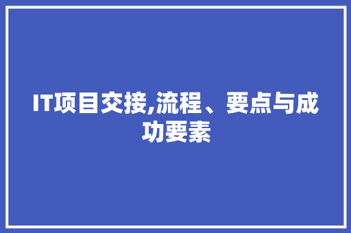 IT项目交接,流程、要点与成功要素