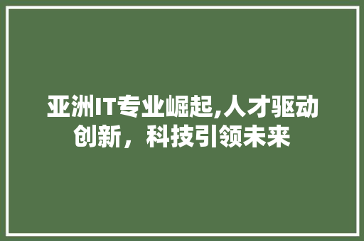 亚洲IT专业崛起,人才驱动创新，科技引领未来