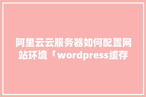 阿里云云服务器如何配置网站环境「wordpress缓存加速」 Web前端