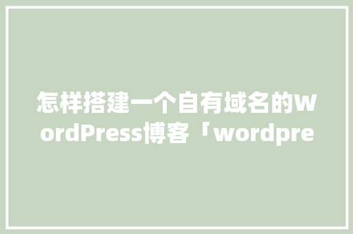 怎样搭建一个自有域名的WordPress博客「wordpress建站教程入门」 Web前端