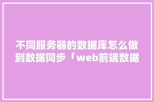不同服务器的数据库怎么做到数据同步「web前端数据与数据库同步吗」 Web前端