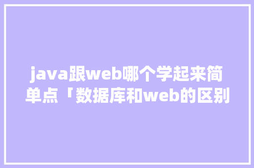java跟web哪个学起来简单点「数据库和web的区别是什么」