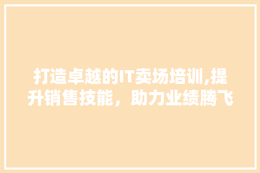 打造卓越的IT卖场培训,提升销售技能，助力业绩腾飞