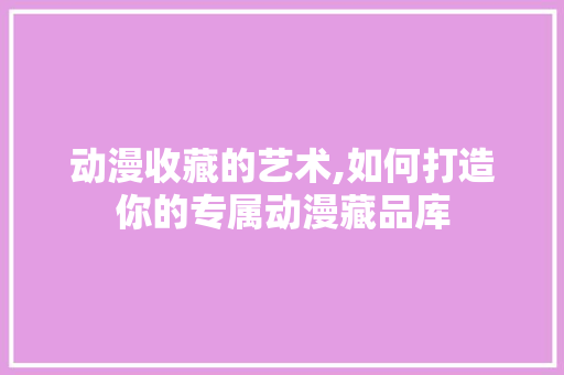 动漫收藏的艺术,如何打造你的专属动漫藏品库 Web前端