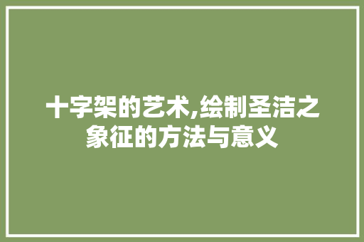 十字架的艺术,绘制圣洁之象征的方法与意义