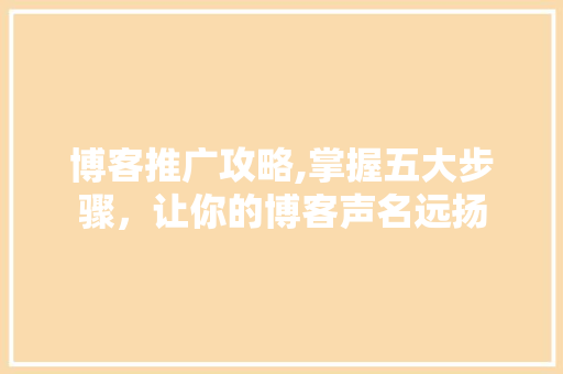 博客推广攻略,掌握五大步骤，让你的博客声名远扬