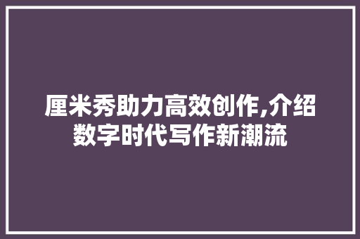 厘米秀助力高效创作,介绍数字时代写作新潮流