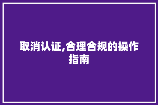 取消认证,合理合规的操作指南