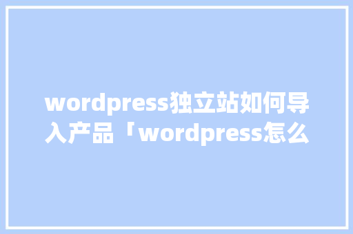 wordpress独立站如何导入产品「wordpress怎么做」