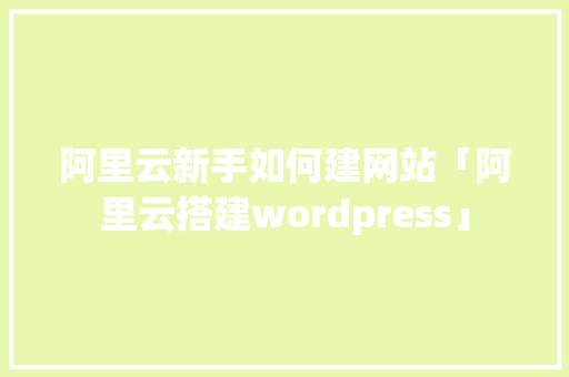 阿里云新手如何建网站「阿里云搭建wordpress」