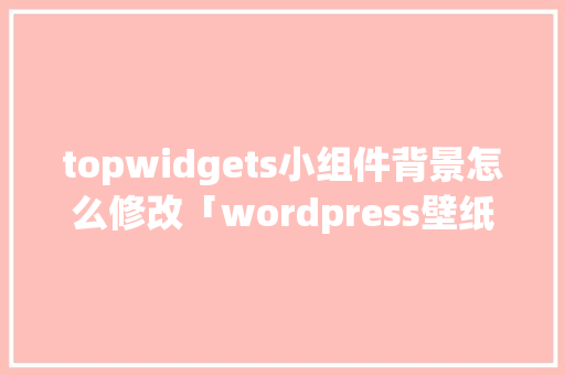 topwidgets小组件背景怎么修改「wordpress壁纸小程序采集」