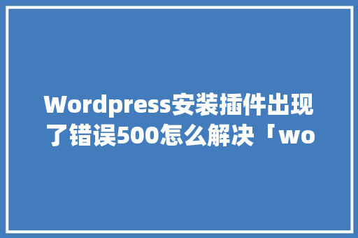 Wordpress安装插件出现了错误500怎么解决「wordpress插件教程」