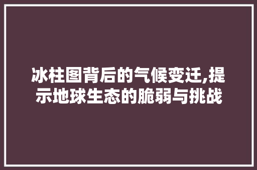 冰柱图背后的气候变迁,提示地球生态的脆弱与挑战