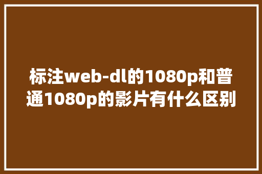 标注web-dl的1080p和普通1080p的影片有什么区别「web数据库删除视频怎么删」