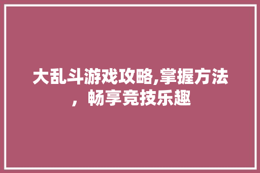大乱斗游戏攻略,掌握方法，畅享竞技乐趣