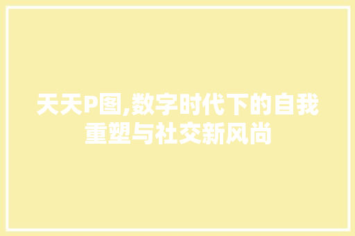 天天P图,数字时代下的自我重塑与社交新风尚