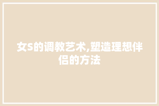 女S的调教艺术,塑造理想伴侣的方法 建站教程