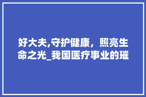 好大夫,守护健康，照亮生命之光_我国医疗事业的璀璨明珠 SEO教程