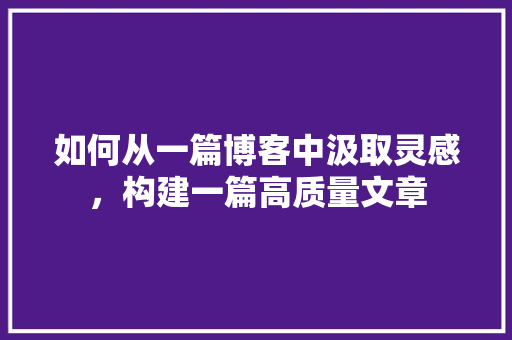 如何从一篇博客中汲取灵感，构建一篇高质量文章