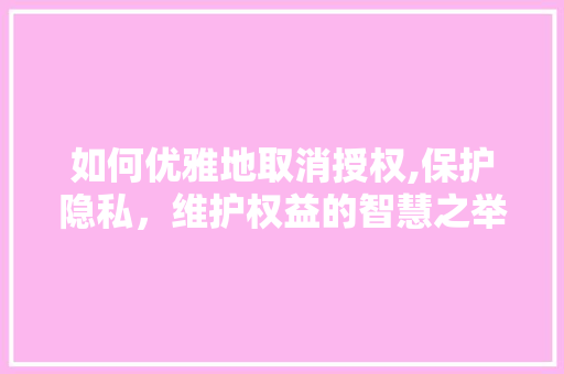 如何优雅地取消授权,保护隐私，维护权益的智慧之举