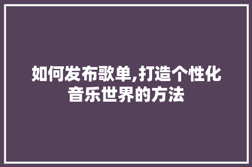 如何发布歌单,打造个性化音乐世界的方法