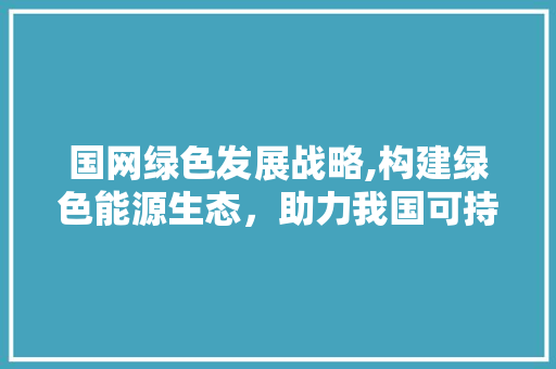 国网绿色发展战略,构建绿色能源生态，助力我国可持续发展 服务器/数据库