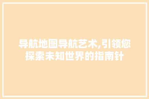 导航地图导航艺术,引领您探索未知世界的指南针 Web前端