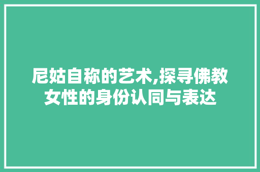 尼姑自称的艺术,探寻佛教女性的身份认同与表达