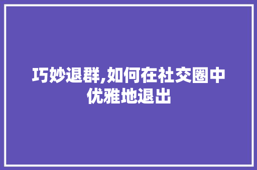 巧妙退群,如何在社交圈中优雅地退出