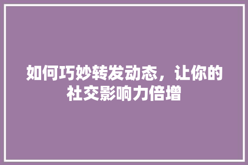 如何巧妙转发动态，让你的社交影响力倍增