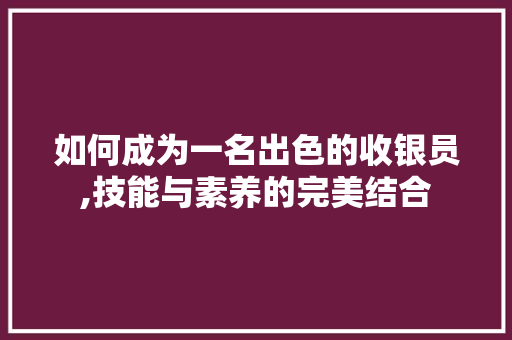 如何成为一名出色的收银员,技能与素养的完美结合