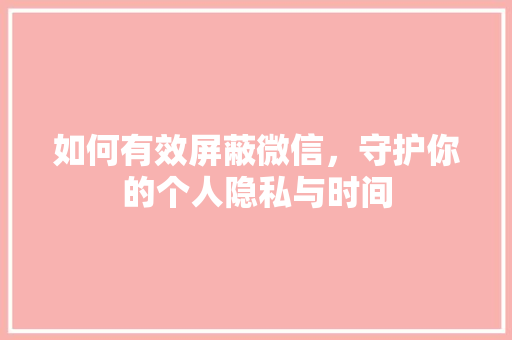 如何有效屏蔽微信，守护你的个人隐私与时间