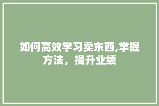 如何高效学习卖东西,掌握方法，提升业绩