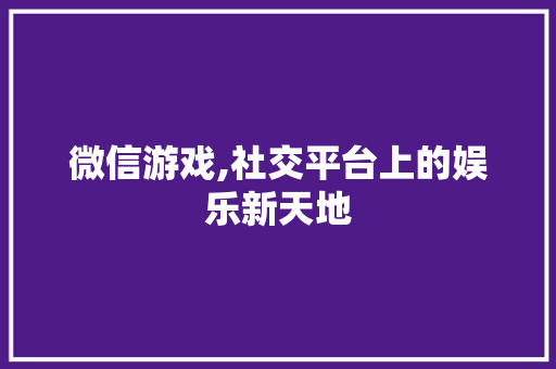 微信游戏,社交平台上的娱乐新天地
