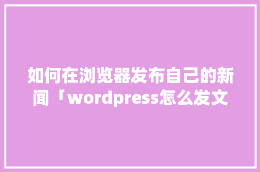 如何在浏览器发布自己的新闻「wordpress怎么发文」