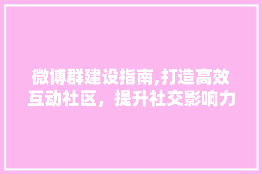 微博群建设指南,打造高效互动社区，提升社交影响力