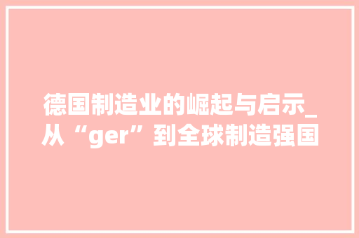 德国制造业的崛起与启示_从“ger”到全球制造强国的蜕变