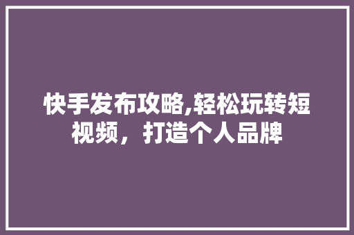 快手发布攻略,轻松玩转短视频，打造个人品牌