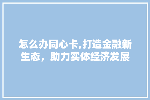 怎么办同心卡,打造金融新生态，助力实体经济发展