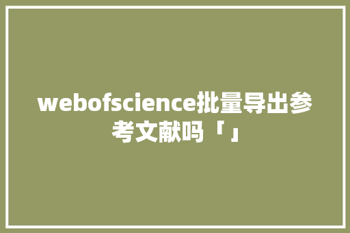 webofscience批量导出参考文献吗「」 webofscience批量导出参考文献吗「」 友链在线