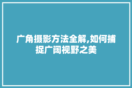 广角摄影方法全解,如何捕捉广阔视野之美