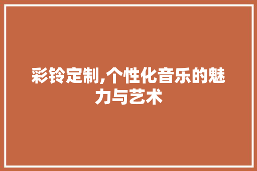 彩铃定制,个性化音乐的魅力与艺术
