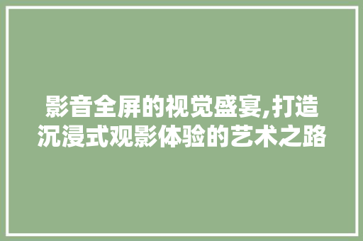 影音全屏的视觉盛宴,打造沉浸式观影体验的艺术之路