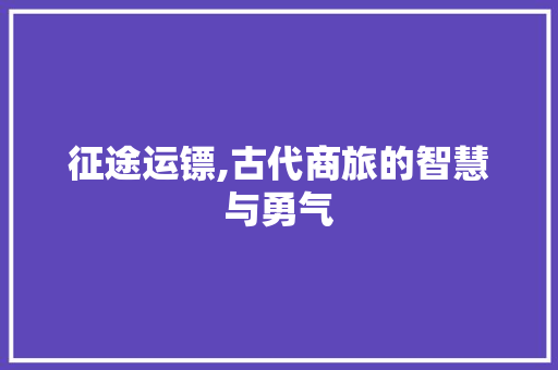 征途运镖,古代商旅的智慧与勇气