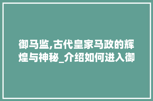 御马监,古代皇家马政的辉煌与神秘_介绍如何进入御马监