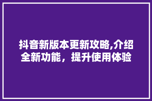 抖音新版本更新攻略,介绍全新功能，提升使用体验