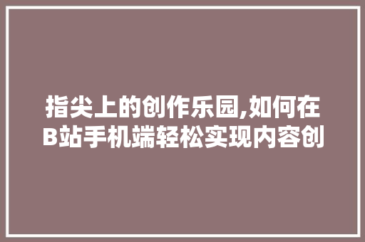 指尖上的创作乐园,如何在B站手机端轻松实现内容创作