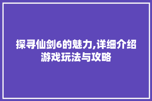 探寻仙剑6的魅力,详细介绍游戏玩法与攻略